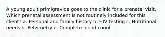 A young adult primigravida goes to the clinic for a prenatal visit. Which prenatal assessment is not routinely included for this client? a. Personal and family history b. HIV testing c. Nutritional needs d. Pelvimetry e. Complete blood count