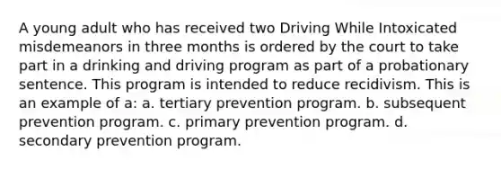 A young adult who has received two Driving While Intoxicated misdemeanors in three months is ordered by the court to take part in a drinking and driving program as part of a probationary sentence. This program is intended to reduce recidivism. This is an example of a: a. tertiary prevention program. b. subsequent prevention program. c. primary prevention program. d. secondary prevention program.