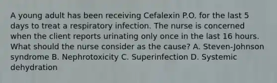 A young adult has been receiving Cefalexin P.O. for the last 5 days to treat a respiratory infection. The nurse is concerned when the client reports urinating only once in the last 16 hours. What should the nurse consider as the cause? A. Steven-Johnson syndrome B. Nephrotoxicity C. Superinfection D. Systemic dehydration