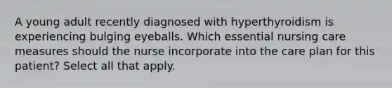 A young adult recently diagnosed with hyperthyroidism is experiencing bulging eyeballs. Which essential nursing care measures should the nurse incorporate into the care plan for this patient? Select all that apply.