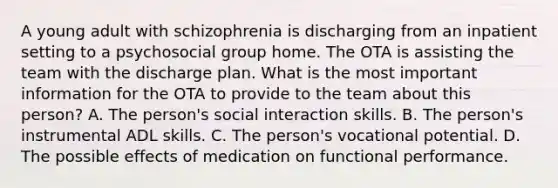 A young adult with schizophrenia is discharging from an inpatient setting to a psychosocial group home. The OTA is assisting the team with the discharge plan. What is the most important information for the OTA to provide to the team about this person? A. The person's social interaction skills. B. The person's instrumental ADL skills. C. The person's vocational potential. D. The possible effects of medication on functional performance.