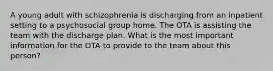 A young adult with schizophrenia is discharging from an inpatient setting to a psychosocial group home. The OTA is assisting the team with the discharge plan. What is the most important information for the OTA to provide to the team about this person?