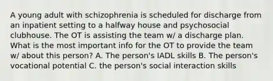 A young adult with schizophrenia is scheduled for discharge from an inpatient setting to a halfway house and psychosocial clubhouse. The OT is assisting the team w/ a discharge plan. What is the most important info for the OT to provide the team w/ about this person? A. The person's IADL skills B. The person's vocational potential C. the person's social interaction skills