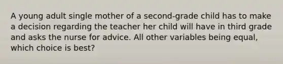 A young adult single mother of a second-grade child has to make a decision regarding the teacher her child will have in third grade and asks the nurse for advice. All other variables being equal, which choice is best?