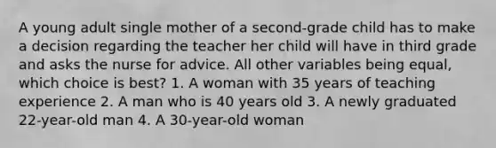 A young adult single mother of a second-grade child has to make a decision regarding the teacher her child will have in third grade and asks the nurse for advice. All other variables being equal, which choice is best? 1. A woman with 35 years of teaching experience 2. A man who is 40 years old 3. A newly graduated 22-year-old man 4. A 30-year-old woman