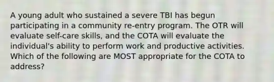 A young adult who sustained a severe TBI has begun participating in a community re-entry program. The OTR will evaluate self-care skills, and the COTA will evaluate the individual's ability to perform work and productive activities. Which of the following are MOST appropriate for the COTA to address?