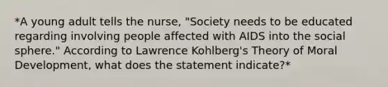 *A young adult tells the nurse, "Society needs to be educated regarding involving people affected with AIDS into the social sphere." According to Lawrence Kohlberg's Theory of Moral Development, what does the statement indicate?*