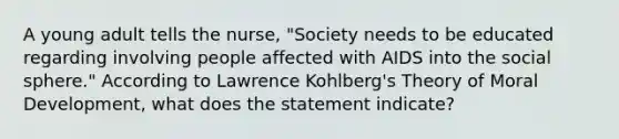 A young adult tells the nurse, "Society needs to be educated regarding involving people affected with AIDS into the social sphere." According to Lawrence Kohlberg's Theory of Moral Development, what does the statement indicate?