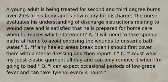 A young adult is being treated for second and third degree burns over 25% of his body and is now ready for discharge. The nurse evaluates his understanding of discharge instructions relating to wound care and is satisfied that he is prepared for home care when he makes which statement? A. "I will need to take sponge baths at home to avoid exposing the wounds to unsterile bath water." B. "If any healed areas break open I should first cover them with a sterile dressing and then report it." C. "I must wear my Jobst elastic garment all day and can only remove it when I'm going to bed." D. "I can expect occasional periods of low-grade fever and can take Tylenol every 4 hours."