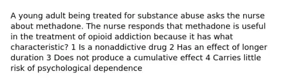 A young adult being treated for substance abuse asks the nurse about methadone. The nurse responds that methadone is useful in the treatment of opioid addiction because it has what characteristic? 1 Is a nonaddictive drug 2 Has an effect of longer duration 3 Does not produce a cumulative effect 4 Carries little risk of psychological dependence