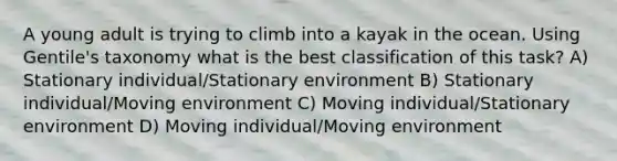 A young adult is trying to climb into a kayak in the ocean. Using Gentile's taxonomy what is the best classification of this task? A) Stationary individual/Stationary environment B) Stationary individual/Moving environment C) Moving individual/Stationary environment D) Moving individual/Moving environment