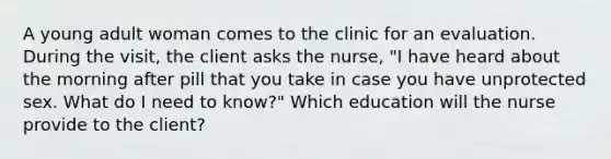 A young adult woman comes to the clinic for an evaluation. During the visit, the client asks the nurse, "I have heard about the morning after pill that you take in case you have unprotected sex. What do I need to know?" Which education will the nurse provide to the client?