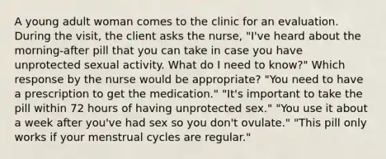 A young adult woman comes to the clinic for an evaluation. During the visit, the client asks the nurse, "I've heard about the morning-after pill that you can take in case you have unprotected sexual activity. What do I need to know?" Which response by the nurse would be appropriate? "You need to have a prescription to get the medication." "It's important to take the pill within 72 hours of having unprotected sex." "You use it about a week after you've had sex so you don't ovulate." "This pill only works if your menstrual cycles are regular."