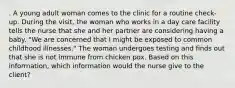 . A young adult woman comes to the clinic for a routine check-up. During the visit, the woman who works in a day care facility tells the nurse that she and her partner are considering having a baby. "We are concerned that I might be exposed to common childhood illnesses." The woman undergoes testing and finds out that she is not immune from chicken pox. Based on this information, which information would the nurse give to the client?