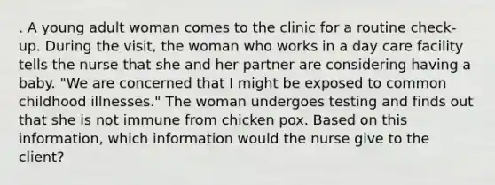 . A young adult woman comes to the clinic for a routine check-up. During the visit, the woman who works in a day care facility tells the nurse that she and her partner are considering having a baby. "We are concerned that I might be exposed to common childhood illnesses." The woman undergoes testing and finds out that she is not immune from chicken pox. Based on this information, which information would the nurse give to the client?