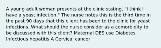 A young adult woman presents at the clinic stating, "I think I have a yeast infection." The nurse notes this is the third time in the past 90 days that this client has been to the clinic for yeast infections. What should the nurse consider as a comorbidity to be discussed with this client? Maternal DES use Diabetes Infectious hepatitis A Cervical cancer