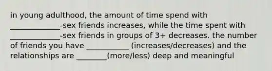 in young adulthood, the amount of time spend with _____________-sex friends increases, while the time spent with _____________-sex friends in groups of 3+ decreases. the number of friends you have ___________ (increases/decreases) and the relationships are ________(more/less) deep and meaningful