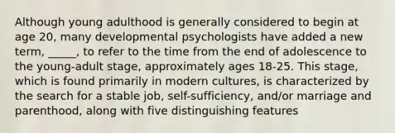 Although young adulthood is generally considered to begin at age 20, many developmental psychologists have added a new term, _____, to refer to the time from the end of adolescence to the young-adult stage, approximately ages 18-25. This stage, which is found primarily in modern cultures, is characterized by the search for a stable job, self-sufficiency, and/or marriage and parenthood, along with five distinguishing features