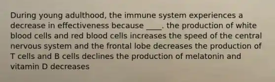 During young adulthood, the immune system experiences a decrease in effectiveness because ____. the production of white blood cells and red blood cells increases the speed of the central nervous system and the frontal lobe decreases the production of T cells and B cells declines the production of melatonin and vitamin D decreases