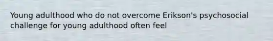 Young adulthood who do not overcome Erikson's psychosocial challenge for young adulthood often feel