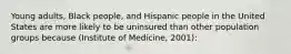 Young adults, Black people, and Hispanic people in the United States are more likely to be uninsured than other population groups because (Institute of Medicine, 2001):