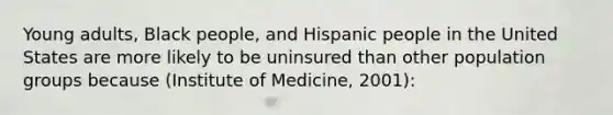 Young adults, Black people, and Hispanic people in the United States are more likely to be uninsured than other population groups because (Institute of Medicine, 2001):