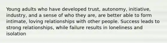 Young adults who have developed trust, autonomy, initiative, industry, and a sense of who they are, are better able to form intimate, loving relationships with other people. Success leads to strong relationships, while failure results in loneliness and isolation