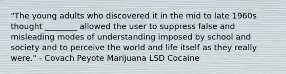 "The young adults who discovered it in the mid to late 1960s thought ________ allowed the user to suppress false and misleading modes of understanding imposed by school and society and to perceive the world and life itself as they really were." - Covach Peyote Marijuana LSD Cocaine