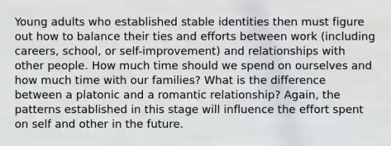 Young adults who established stable identities then must figure out how to balance their ties and efforts between work (including careers, school, or self-improvement) and relationships with other people. How much time should we spend on ourselves and how much time with our families? What is the difference between a platonic and a romantic relationship? Again, the patterns established in this stage will influence the effort spent on self and other in the future.