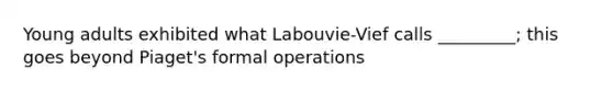 Young adults exhibited what Labouvie-Vief calls _________; this goes beyond Piaget's formal operations