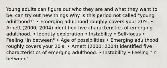 Young adults can figure out who they are and what they want to be, can try out new things Why is this period not called "young adulthood?" • Emerging adulthood roughly covers your 20's. • Arnett (2000; 2004) identified five characteristics of emerging adulthood. • Identity exploration • Instability • Self‐focus • Feeling "in between" • Age of possibilities • Emerging adulthood roughly covers your 20's. • Arnett (2000; 2004) identified five characteristics of emerging adulthood. • Instability • Feeling "in between"