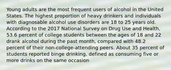 Young adults are the most frequent users of alcohol in the United States. The highest proportion of heavy drinkers and individuals with diagnosable alcohol use disorders are 18 to 25 years old. According to the 2017 National Survey on Drug Use and Health, 53.6 percent of college students between the ages of 18 and 22 drank alcohol during the past month, compared with 48.2 percent of their non-college-attending peers. About 35 percent of students reported binge drinking, defined as consuming five or more drinks on the same occasion