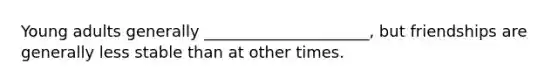 Young adults generally _____________________, but friendships are generally less stable than at other times.