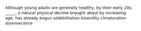 Although young adults are generally healthy, by their early 20s, _____, a natural physical decline brought about by increasing age, has already begun a)debilitation b)senility c)maturation d)sensecence