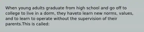 When young adults graduate from high school and go off to college to live in a dorm, they haveto learn new norms, values, and to learn to operate without the supervision of their parents.This is called: