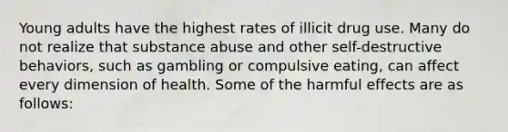 Young adults have the highest rates of illicit drug use. Many do not realize that substance abuse and other self-destructive behaviors, such as gambling or compulsive eating, can affect every dimension of health. Some of the harmful effects are as follows: