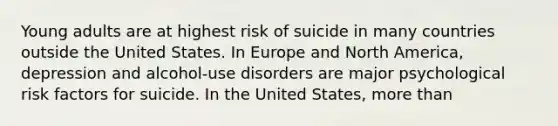 Young adults are at highest risk of suicide in many countries outside the United States. In Europe and North America, depression and alcohol-use disorders are major psychological risk factors for suicide. In the United States, more than