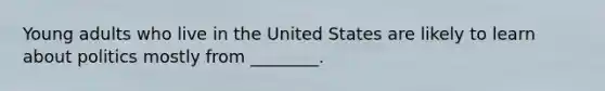 Young adults who live in the United States are likely to learn about politics mostly from ________.