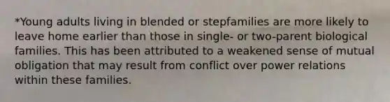 *Young adults living in blended or stepfamilies are more likely to leave home earlier than those in single- or two-parent biological families. This has been attributed to a weakened sense of mutual obligation that may result from conflict over power relations within these families.