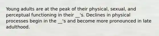 Young adults are at the peak of their physical, sexual, and perceptual functioning in their __'s. Declines in physical processes begin in the __'s and become more pronounced in late adulthood.