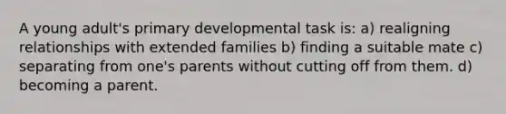 A young adult's primary developmental task is: a) ​realigning relationships with extended families b) ​finding a suitable mate c) separating from one's parents without cutting off from them. d) becoming a parent.