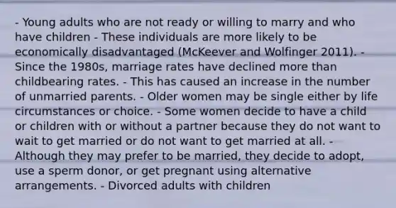 - Young adults who are not ready or willing to marry and who have children - These individuals are more likely to be economically disadvantaged (McKeever and Wolfinger 2011). - Since the 1980s, marriage rates have declined more than childbearing rates. - This has caused an increase in the number of unmarried parents. - Older women may be single either by life circumstances or choice. - Some women decide to have a child or children with or without a partner because they do not want to wait to get married or do not want to get married at all. - Although they may prefer to be married, they decide to adopt, use a sperm donor, or get pregnant using alternative arrangements. - Divorced adults with children