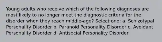 Young adults who receive which of the following diagnoses are most likely to no longer meet the diagnostic criteria for the disorder when they reach middle-age? Select one: a. Schizotypal Personality Disorder b. Paranoid Personality Disorder c. Avoidant Personality Disorder d. Antisocial Personality Disorder