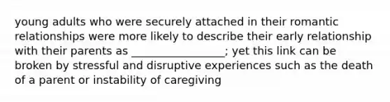 young adults who were securely attached in their romantic relationships were more likely to describe their early relationship with their parents as _________________; yet this link can be broken by stressful and disruptive experiences such as the death of a parent or instability of caregiving