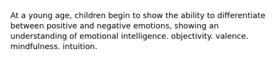 At a young age, children begin to show the ability to differentiate between positive and negative emotions, showing an understanding of emotional intelligence. objectivity. valence. mindfulness. intuition.