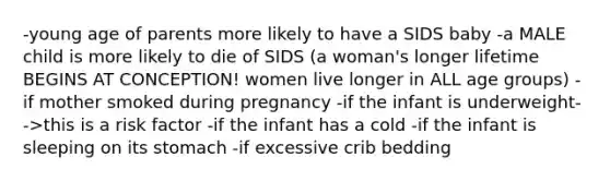 -young age of parents more likely to have a SIDS baby -a MALE child is more likely to die of SIDS (a woman's longer lifetime BEGINS AT CONCEPTION! women live longer in ALL age groups) -if mother smoked during pregnancy -if the infant is underweight-->this is a risk factor -if the infant has a cold -if the infant is sleeping on its stomach -if excessive crib bedding