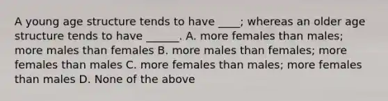 A young age structure tends to have ____; whereas an older age structure tends to have ______. A. more females than males; more males than females B. more males than females; more females than males C. more females than males; more females than males D. None of the above