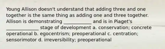 Young Allison doesn't understand that adding three and one together is the same thing as adding one and three together. Allison is demonstrating ____________ and is in Piaget's ______________ stage of development a. conservation; concrete operational b. egocentrism; preoperational c. centration; sensorimotor d. irreversibility; preoperational