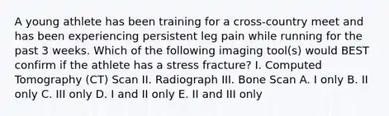 A young athlete has been training for a cross-country meet and has been experiencing persistent leg pain while running for the past 3 weeks. Which of the following imaging tool(s) would BEST confirm if the athlete has a stress fracture? I. Computed Tomography (CT) Scan II. Radiograph III. Bone Scan A. I only B. II only C. III only D. I and II only E. II and III only