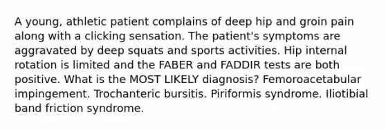 A young, athletic patient complains of deep hip and groin pain along with a clicking sensation. The patient's symptoms are aggravated by deep squats and sports activities. Hip internal rotation is limited and the FABER and FADDIR tests are both positive. What is the MOST LIKELY diagnosis? Femoroacetabular impingement. Trochanteric bursitis. Piriformis syndrome. Iliotibial band friction syndrome.